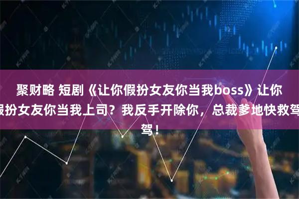 聚财略 短剧《让你假扮女友你当我boss》让你假扮女友你当我上司？我反手开除你，总裁爹地快救驾！