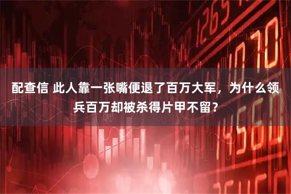 配查信 此人靠一张嘴便退了百万大军，为什么领兵百万却被杀得片甲不留？