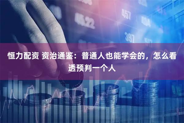 恒力配资 资治通鉴：普通人也能学会的，怎么看透预判一个人